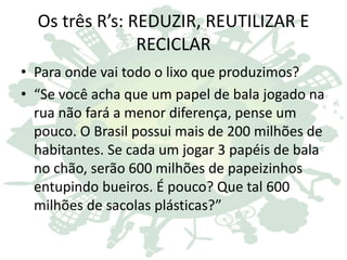 Os três R’s: REDUZIR, REUTILIZAR E
RECICLAR
• Para onde vai todo o lixo que produzimos?
• “Se você acha que um papel de bala jogado na
rua não fará a menor diferença, pense um
pouco. O Brasil possui mais de 200 milhões de
habitantes. Se cada um jogar 3 papéis de bala
no chão, serão 600 milhões de papeizinhos
entupindo bueiros. É pouco? Que tal 600
milhões de sacolas plásticas?”
 