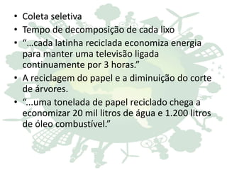 • Coleta seletiva
• Tempo de decomposição de cada lixo
• “…cada latinha reciclada economiza energia
para manter uma televisão ligada
continuamente por 3 horas.”
• A reciclagem do papel e a diminuição do corte
de árvores.
• “...uma tonelada de papel reciclado chega a
economizar 20 mil litros de água e 1.200 litros
de óleo combustível.”
 