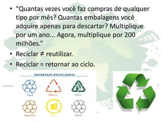 • “Quantas vezes você faz compras de qualquer
tipo por mês? Quantas embalagens você
adquire apenas para descartar? Multiplique
por um ano... Agora, multiplique por 200
milhões.”
• Reciclar ≠ reutilizar.
• Reciclar = retornar ao ciclo.
 