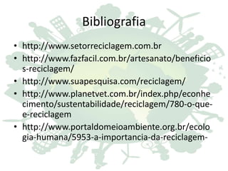 Bibliografia
• http://www.setorreciclagem.com.br
• http://www.fazfacil.com.br/artesanato/beneficio
s-reciclagem/
• http://www.suapesquisa.com/reciclagem/
• http://www.planetvet.com.br/index.php/econhe
cimento/sustentabilidade/reciclagem/780-o-que-
e-reciclagem
• http://www.portaldomeioambiente.org.br/ecolo
gia-humana/5953-a-importancia-da-reciclagem-
 