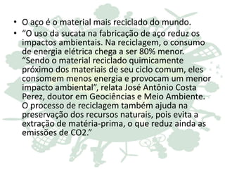 • O aço é o material mais reciclado do mundo.
• “O uso da sucata na fabricação de aço reduz os
impactos ambientais. Na reciclagem, o consumo
de energia elétrica chega a ser 80% menor.
“Sendo o material reciclado quimicamente
próximo dos materiais de seu ciclo comum, eles
consomem menos energia e provocam um menor
impacto ambiental”, relata José Antônio Costa
Perez, doutor em Geociências e Meio Ambiente.
O processo de reciclagem também ajuda na
preservação dos recursos naturais, pois evita a
extração de matéria-prima, o que reduz ainda as
emissões de CO2.”
 