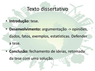 Texto dissertativo
• Introdução: tese.
• Desenvolvimento: argumentação -> opiniões,
dados, fatos, exemplos, estatísticas. Defender
a tese.
• Conclusão: fechamento de ideias, retomada
da tese com uma solução.
 