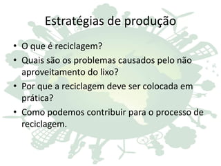 Estratégias de produção
• O que é reciclagem?
• Quais são os problemas causados pelo não
aproveitamento do lixo?
• Por que a reciclagem deve ser colocada em
prática?
• Como podemos contribuir para o processo de
reciclagem.
 