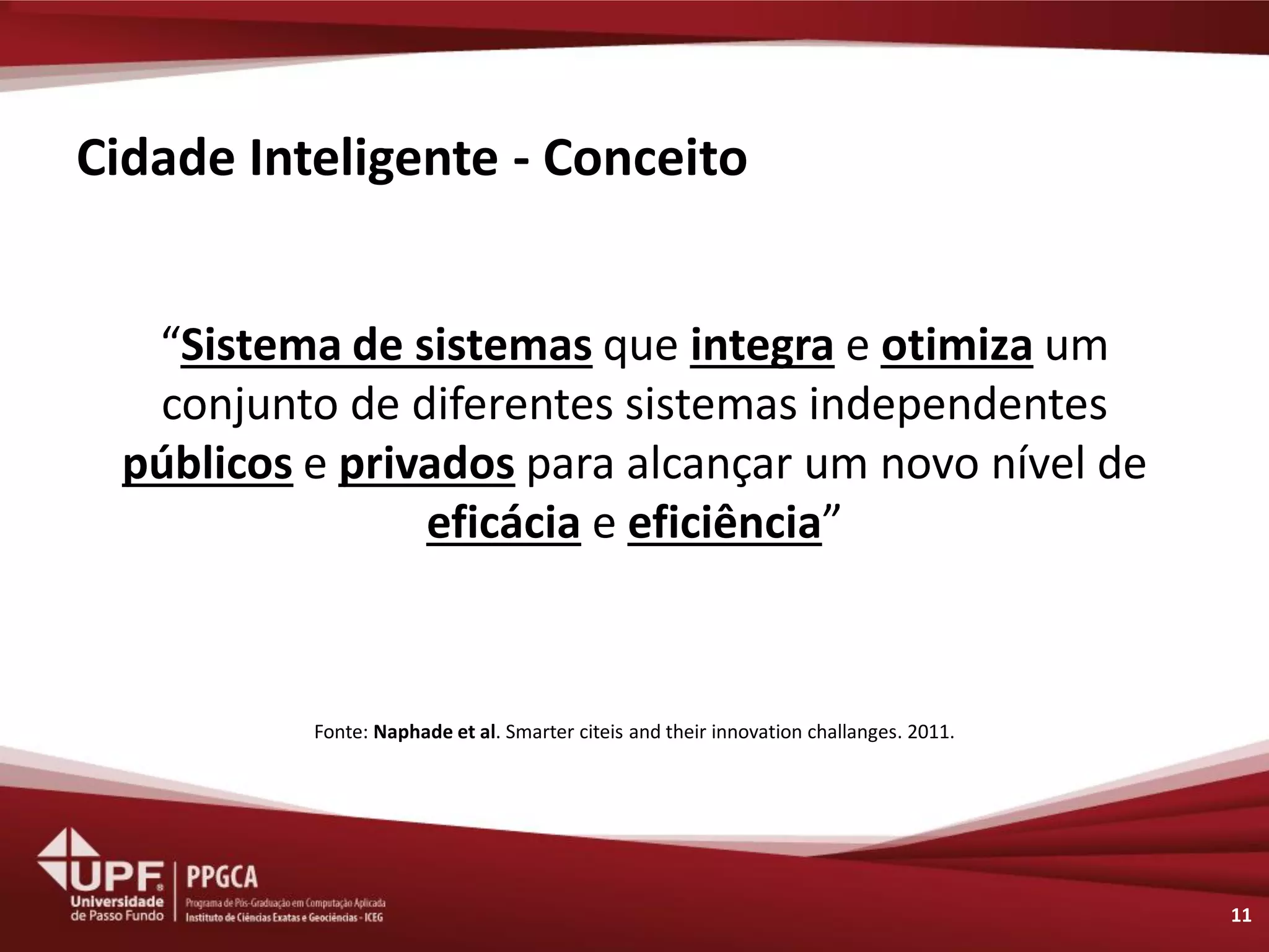 Cidade Inteligente - Conceito 
“Sistema de sistemas que integra e otimiza um conjunto de diferentes sistemas independentes públicos e privados para alcançar um novo nível de eficácia e eficiência” 
Fonte: Naphade et al. Smarter citeis and their innovation challanges. 2011. 
11  