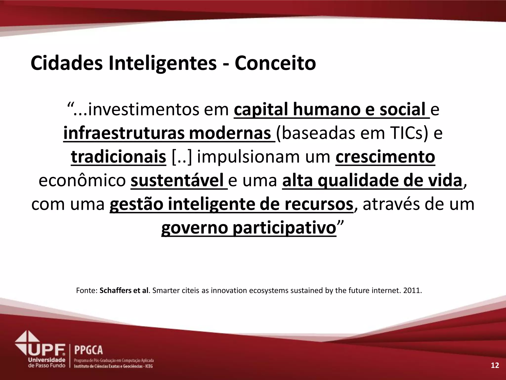 Cidades Inteligentes - Conceito 
“...investimentos em capital humano e social e infraestruturas modernas (baseadas em TICs) e tradicionais [..] impulsionam um crescimento econômico sustentável e uma alta qualidade de vida, com uma gestão inteligente de recursos, através de um governo participativo” 
12 
Fonte: Schaffers et al. Smarter citeis as innovation ecosystems sustained by the future internet. 2011.  