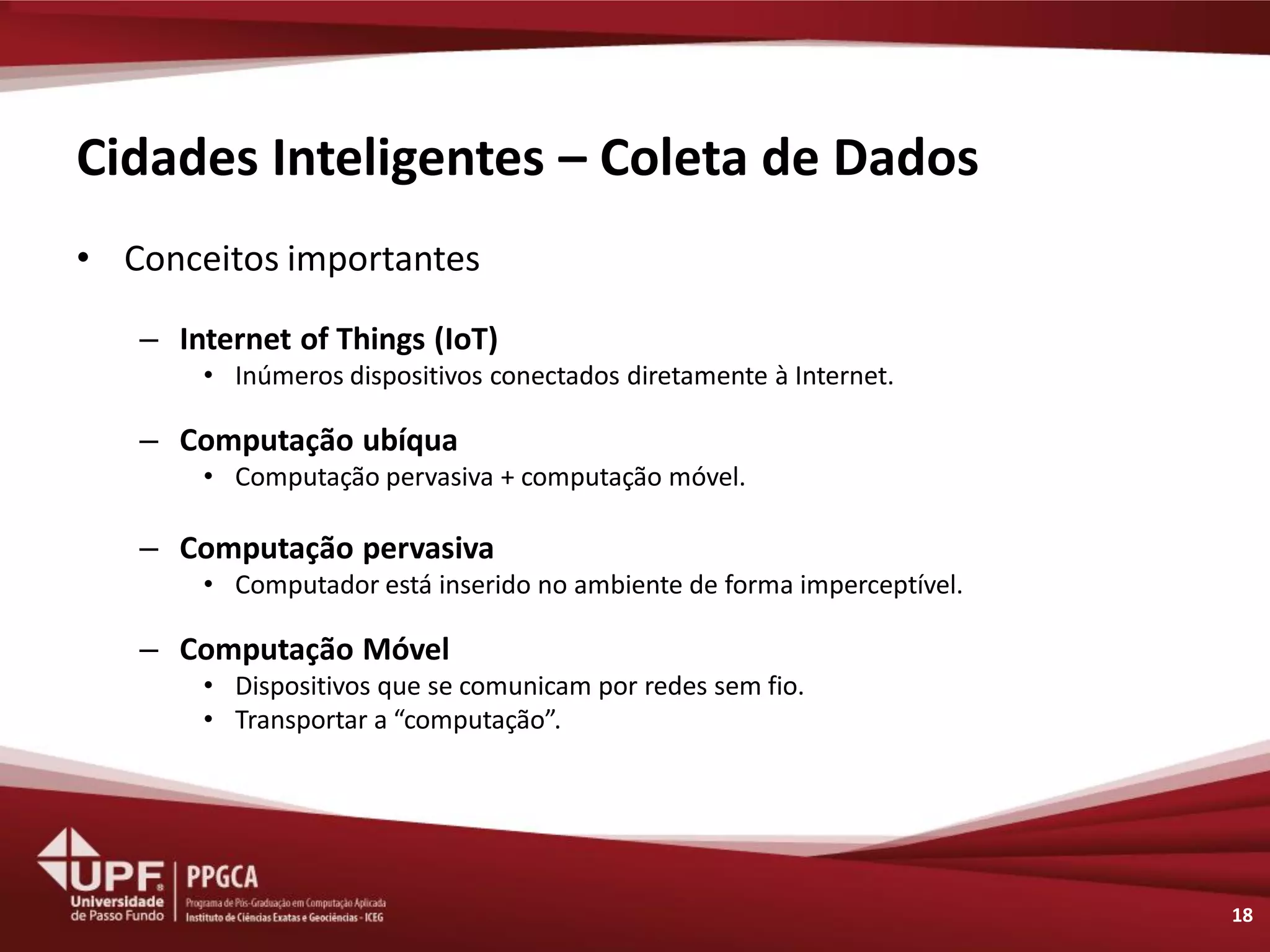 Cidades Inteligentes – Coleta de Dados 
•Conceitos importantes 
–Internet of Things (IoT) 
•Inúmeros dispositivos conectados diretamente à Internet. 
–Computação ubíqua 
•Computação pervasiva + computação móvel. 
–Computação pervasiva 
•Computador está inserido no ambiente de forma imperceptível. 
–Computação Móvel 
•Dispositivos que se comunicam por redes sem fio. 
•Transportar a “computação”. 
18  