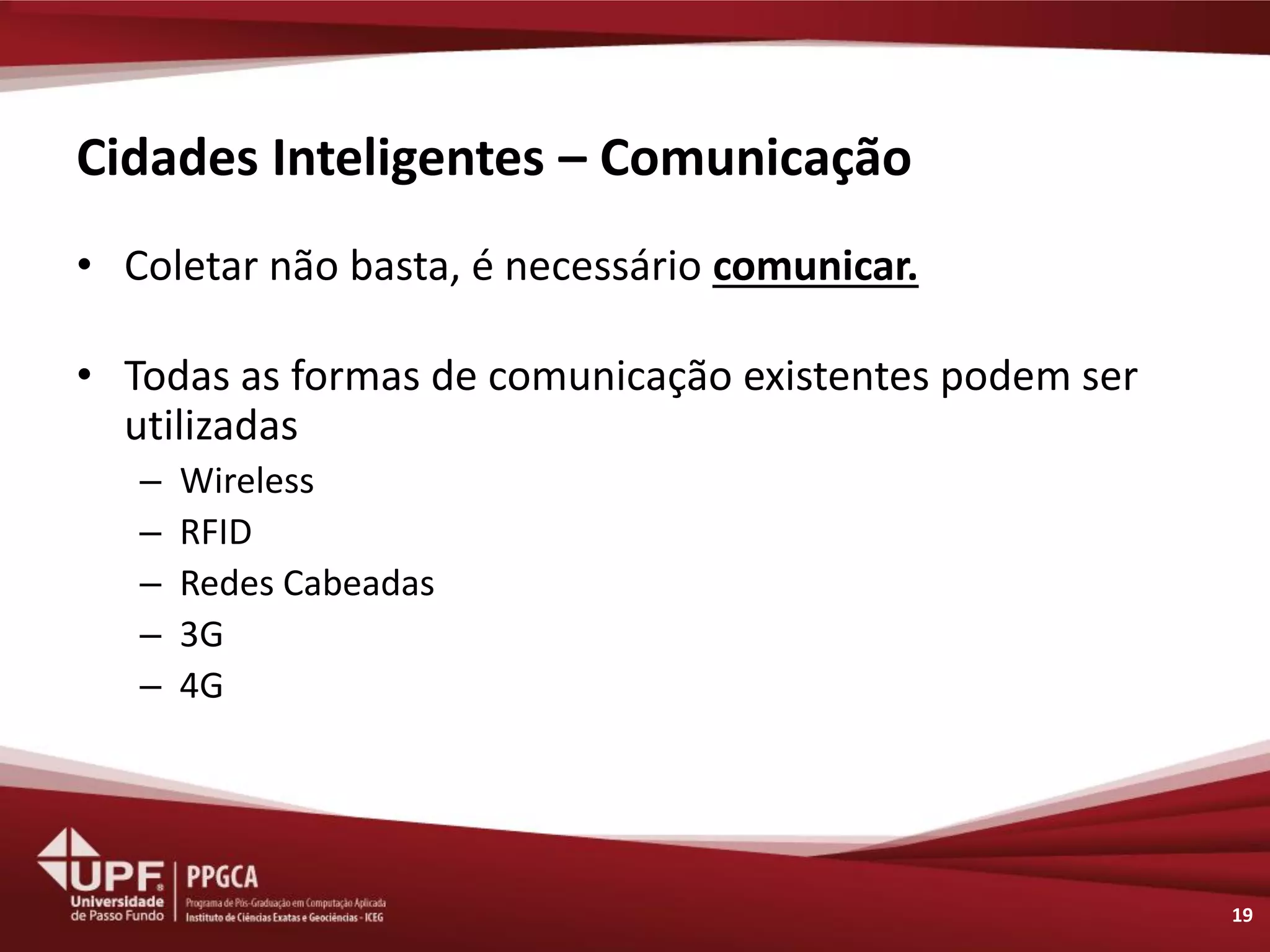 Cidades Inteligentes – Comunicação 
•Coletar não basta, é necessário comunicar. 
•Todas as formas de comunicação existentes podem ser utilizadas 
–Wireless 
–RFID 
–Redes Cabeadas 
–3G 
–4G 
19  