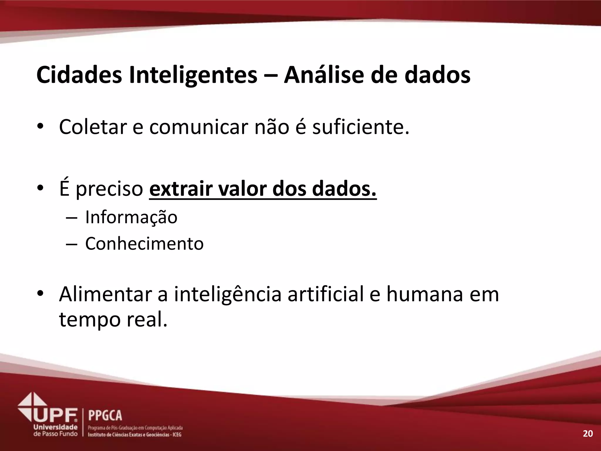 Cidades Inteligentes – Análise de dados 
•Coletar e comunicar não é suficiente. 
•É preciso extrair valor dos dados. 
–Informação 
–Conhecimento 
•Alimentar a inteligência artificial e humana em tempo real. 
20  