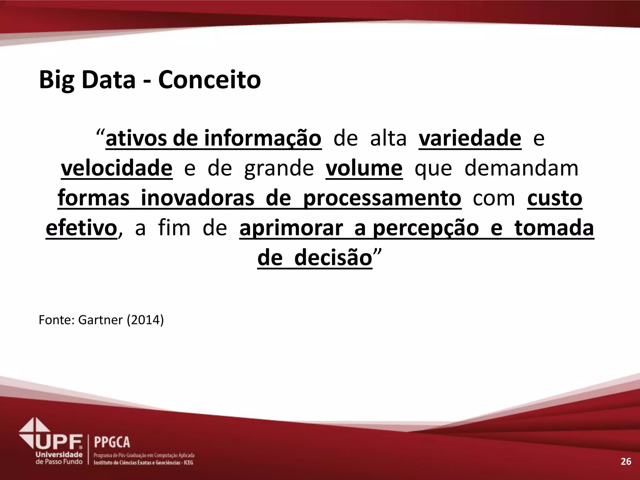 Big Data - Conceito 
“ativos de informação de alta variedade e velocidade e de grande volume que demandam formas inovadoras de processamento com custo efetivo, a fim de aprimorar a percepção e tomada de decisão” 
Fonte: Gartner (2014) 
26  