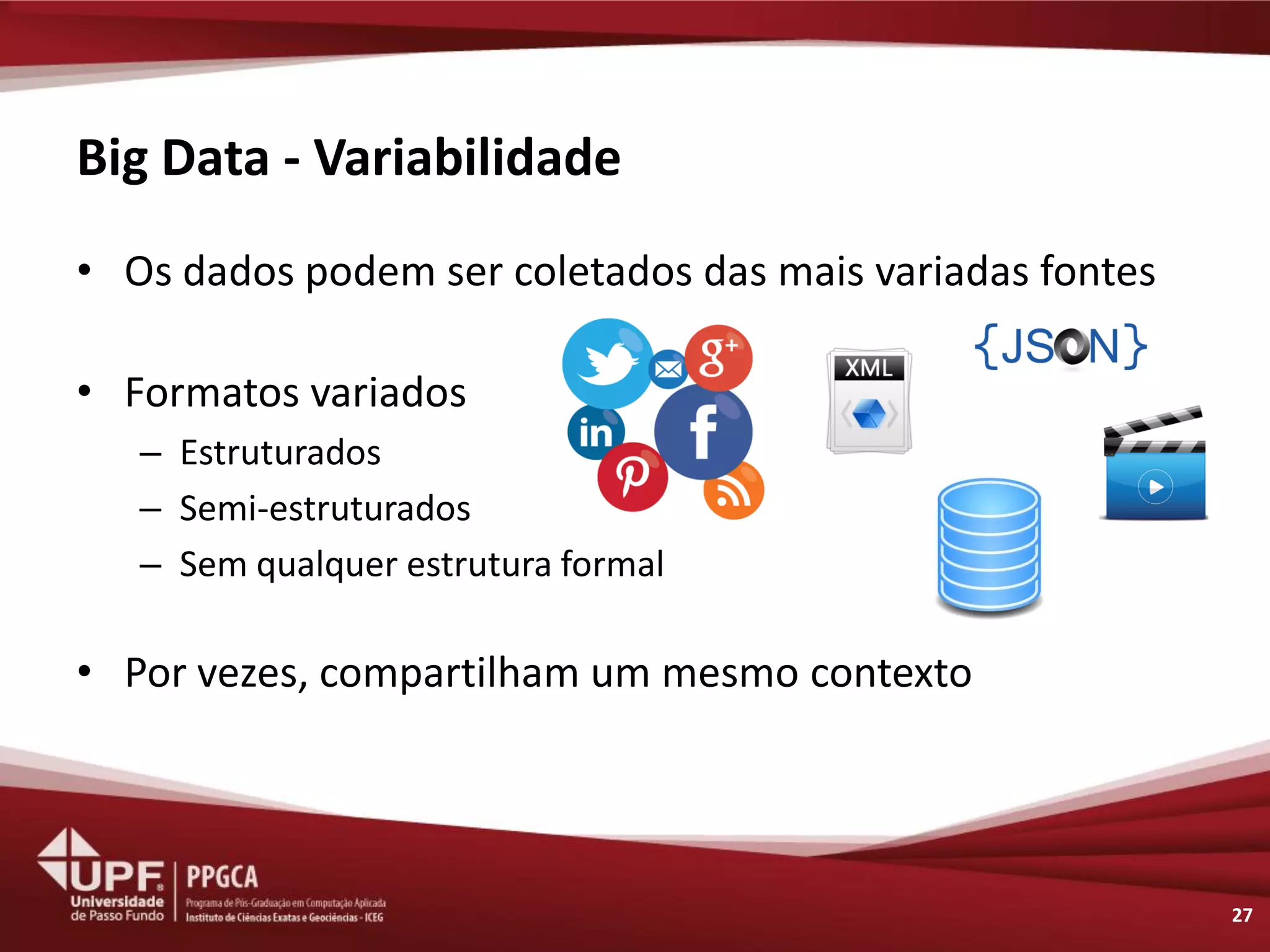 Big Data - Variabilidade 
•Os dados podem ser coletados das mais variadas fontes 
•Formatos variados 
–Estruturados 
–Semi-estruturados 
–Sem qualquer estrutura formal 
•Por vezes, compartilham um mesmo contexto 
27  