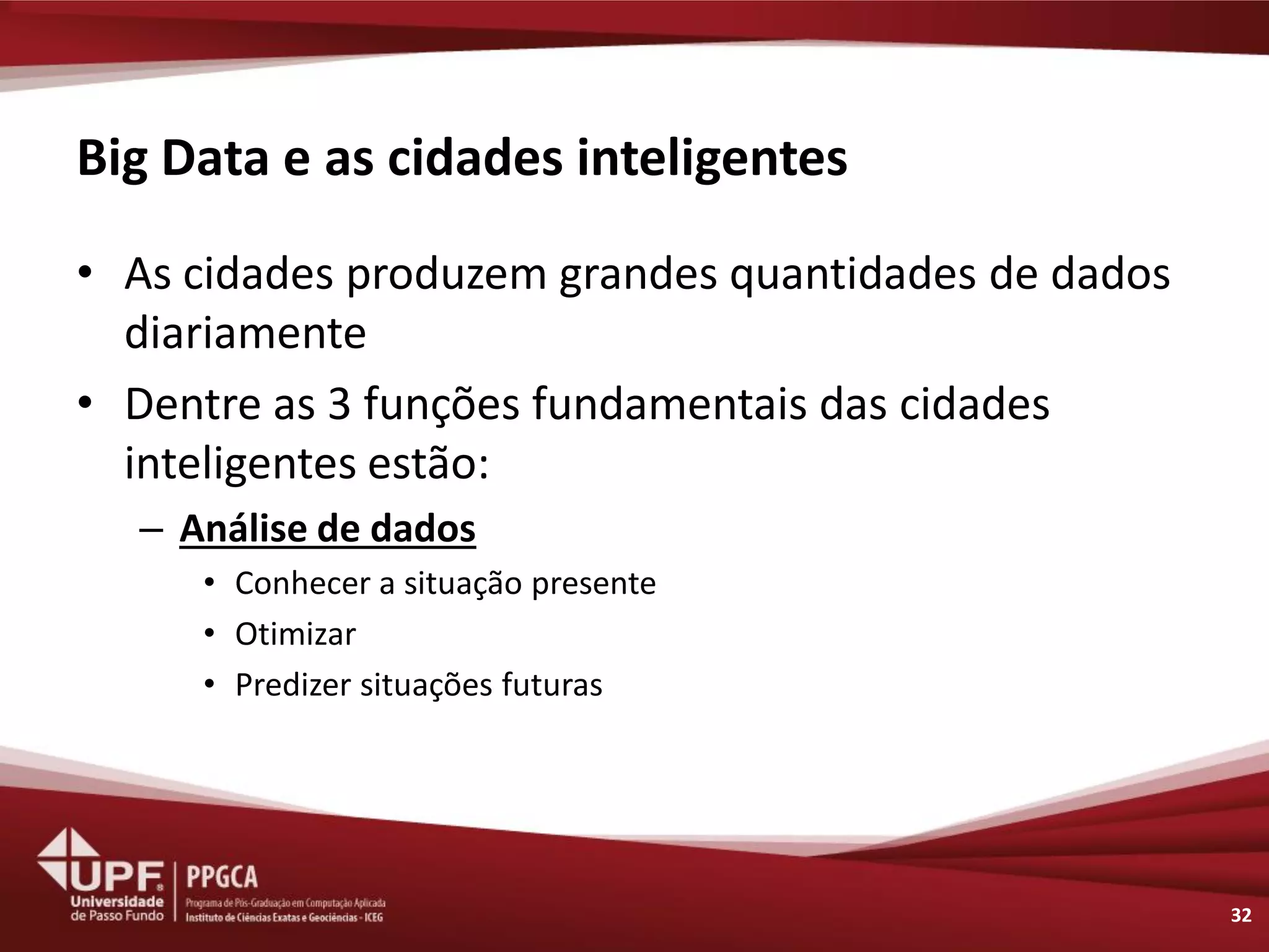 Big Data e as cidades inteligentes 
32 
•As cidades produzem grandes quantidades de dados diariamente 
•Dentre as 3 funções fundamentais das cidades inteligentes estão: 
–Análise de dados 
•Conhecer a situação presente 
•Otimizar 
•Predizer situações futuras  