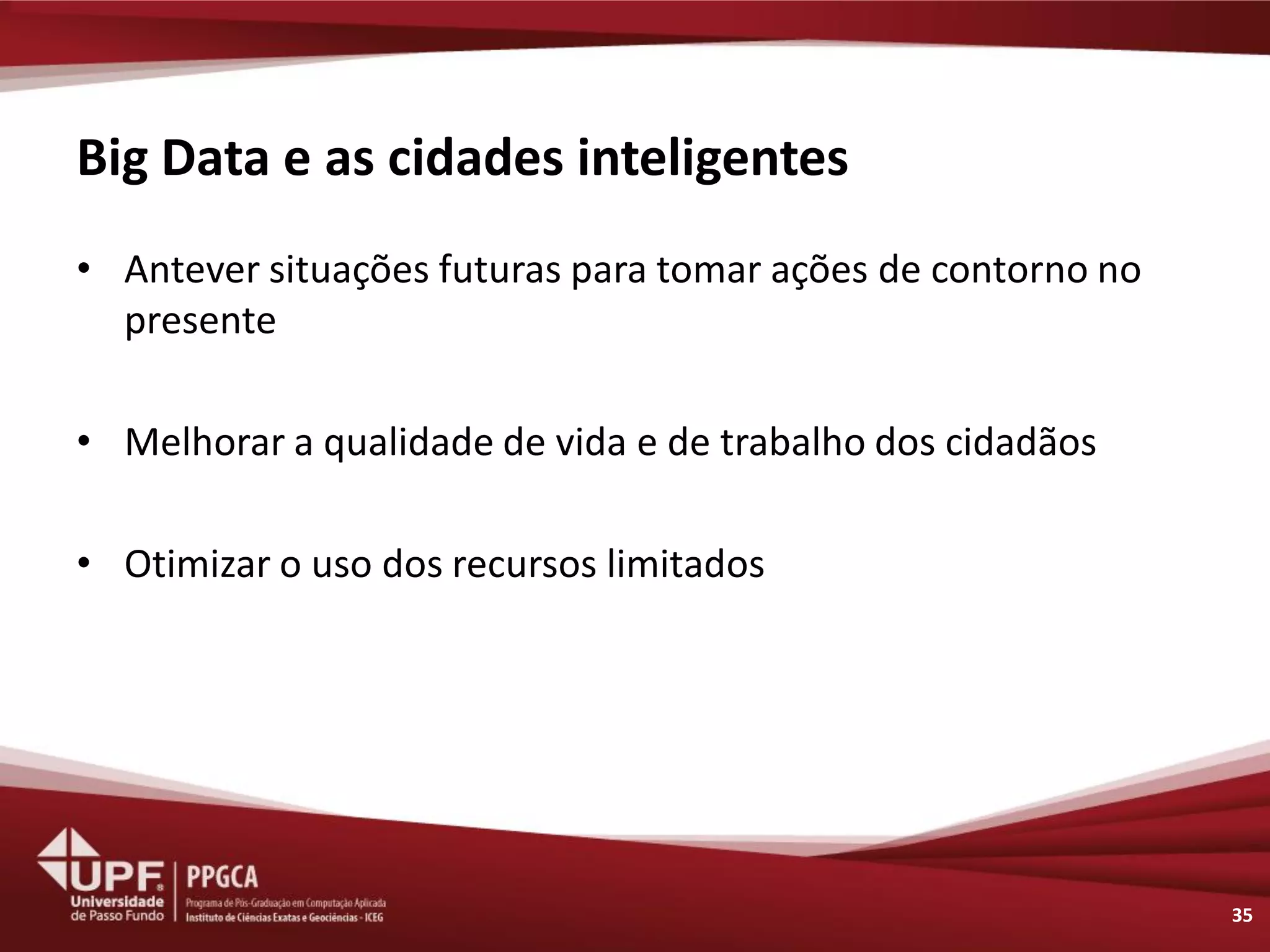 Big Data e as cidades inteligentes 
•Antever situações futuras para tomar ações de contorno no presente 
•Melhorar a qualidade de vida e de trabalho dos cidadãos 
•Otimizar o uso dos recursos limitados 
35  