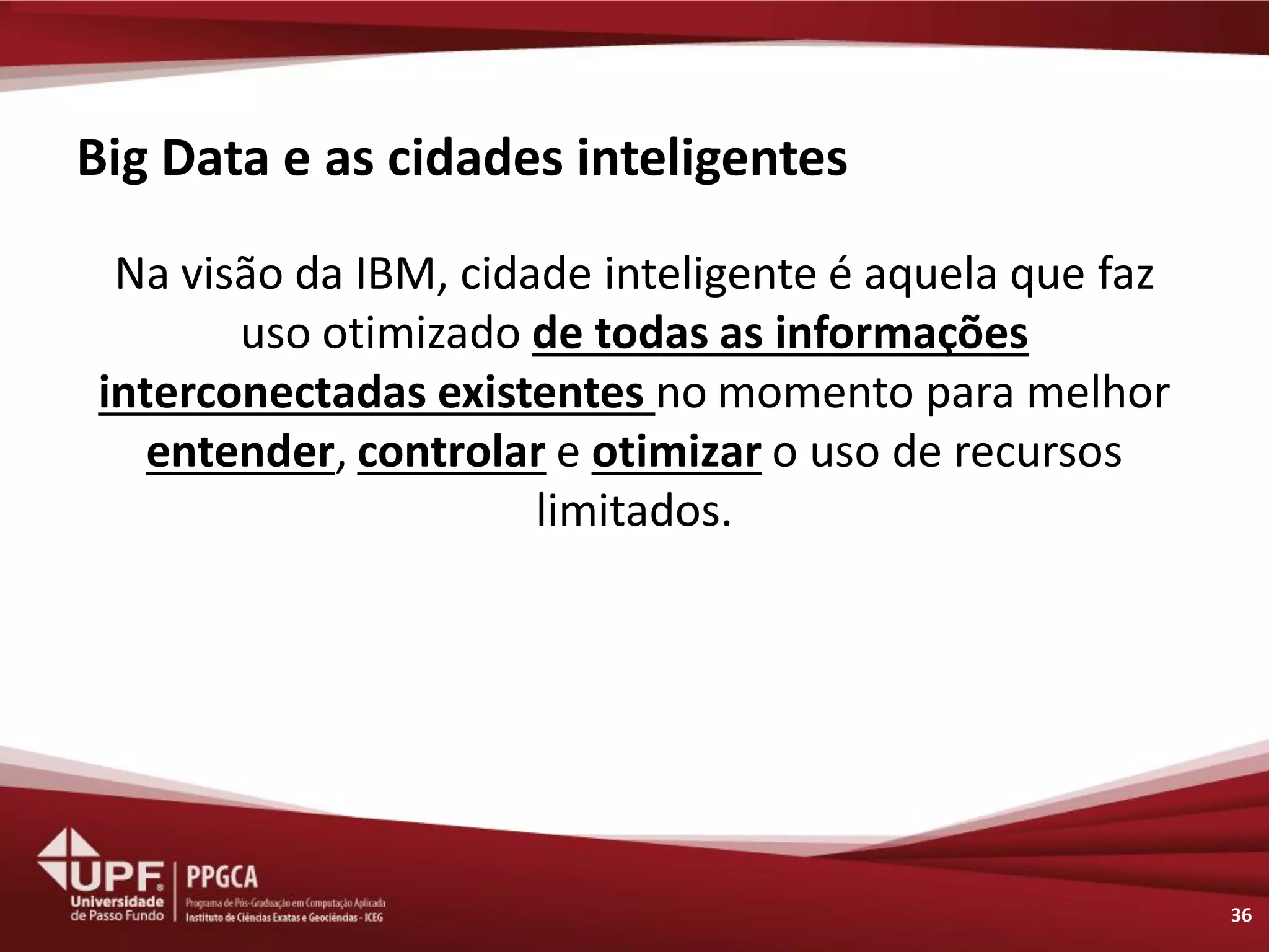 Big Data e as cidades inteligentes 
Na visão da IBM, cidade inteligente é aquela que faz uso otimizado de todas as informações interconectadas existentes no momento para melhor entender, controlar e otimizar o uso de recursos limitados. 
36  