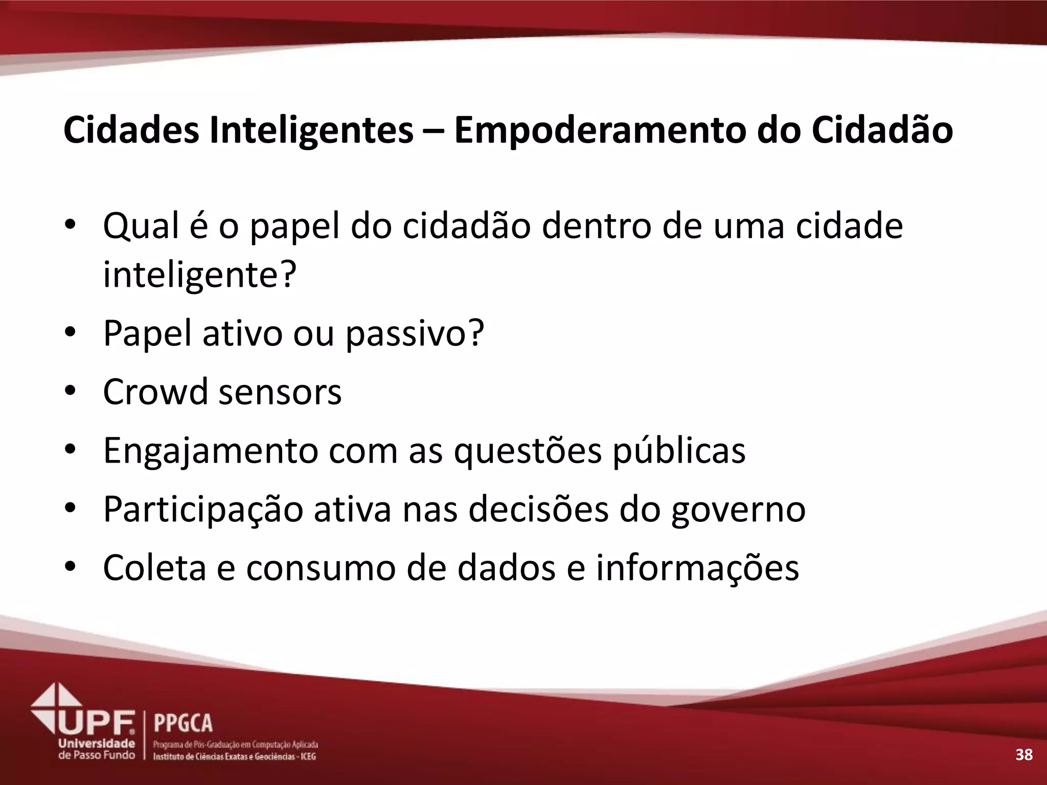 Cidades Inteligentes – Empoderamento do Cidadão 
•Qual é o papel do cidadão dentro de uma cidade inteligente? 
•Papel ativo ou passivo? 
•Crowd sensors 
•Engajamento com as questões públicas 
•Participação ativa nas decisões do governo 
•Coleta e consumo de dados e informações 
38  