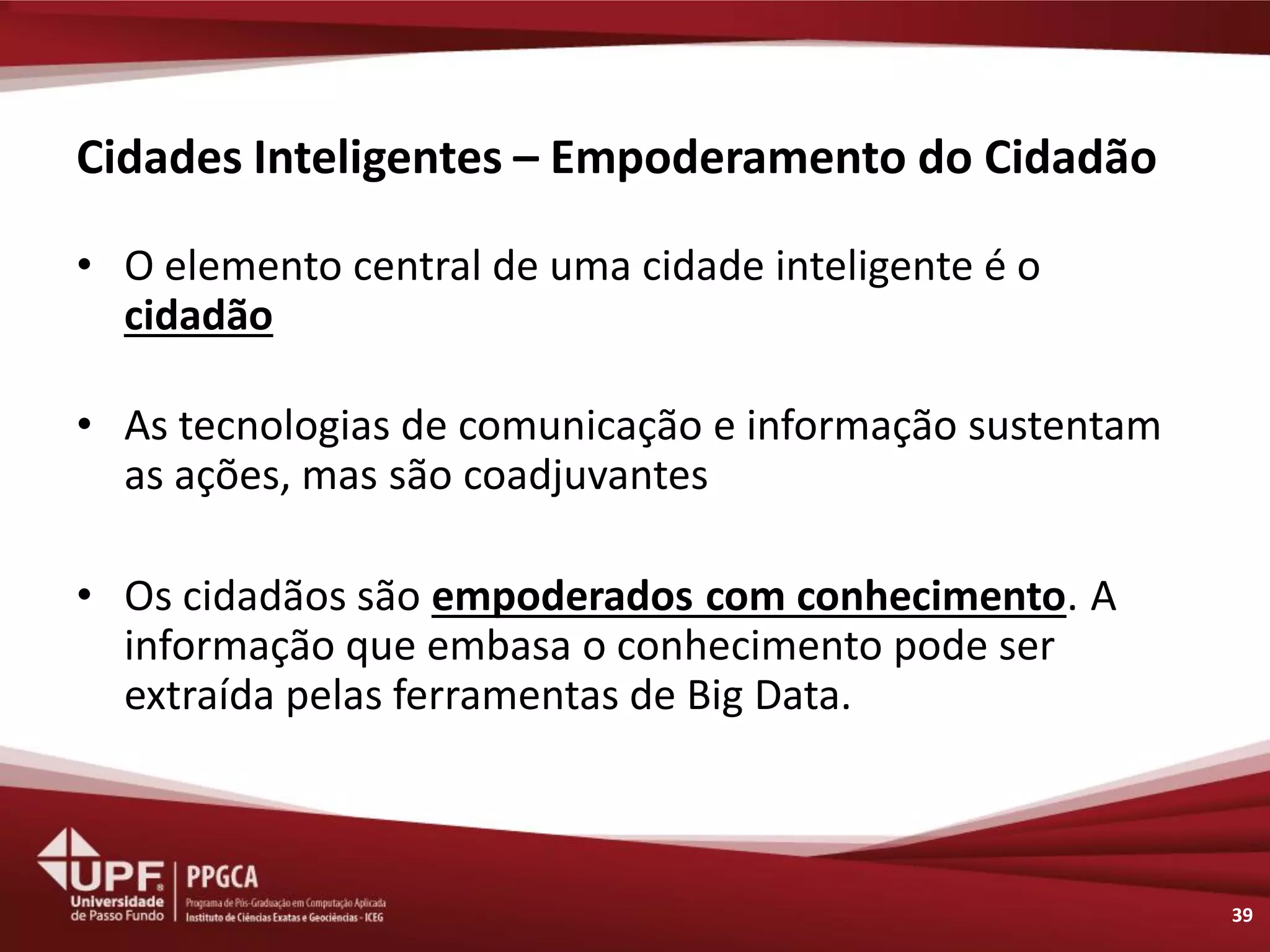 Cidades Inteligentes – Empoderamento do Cidadão 
•O elemento central de uma cidade inteligente é o cidadão 
•As tecnologias de comunicação e informação sustentam as ações, mas são coadjuvantes 
•Os cidadãos são empoderados com conhecimento. A informação que embasa o conhecimento pode ser extraída pelas ferramentas de Big Data. 
39  