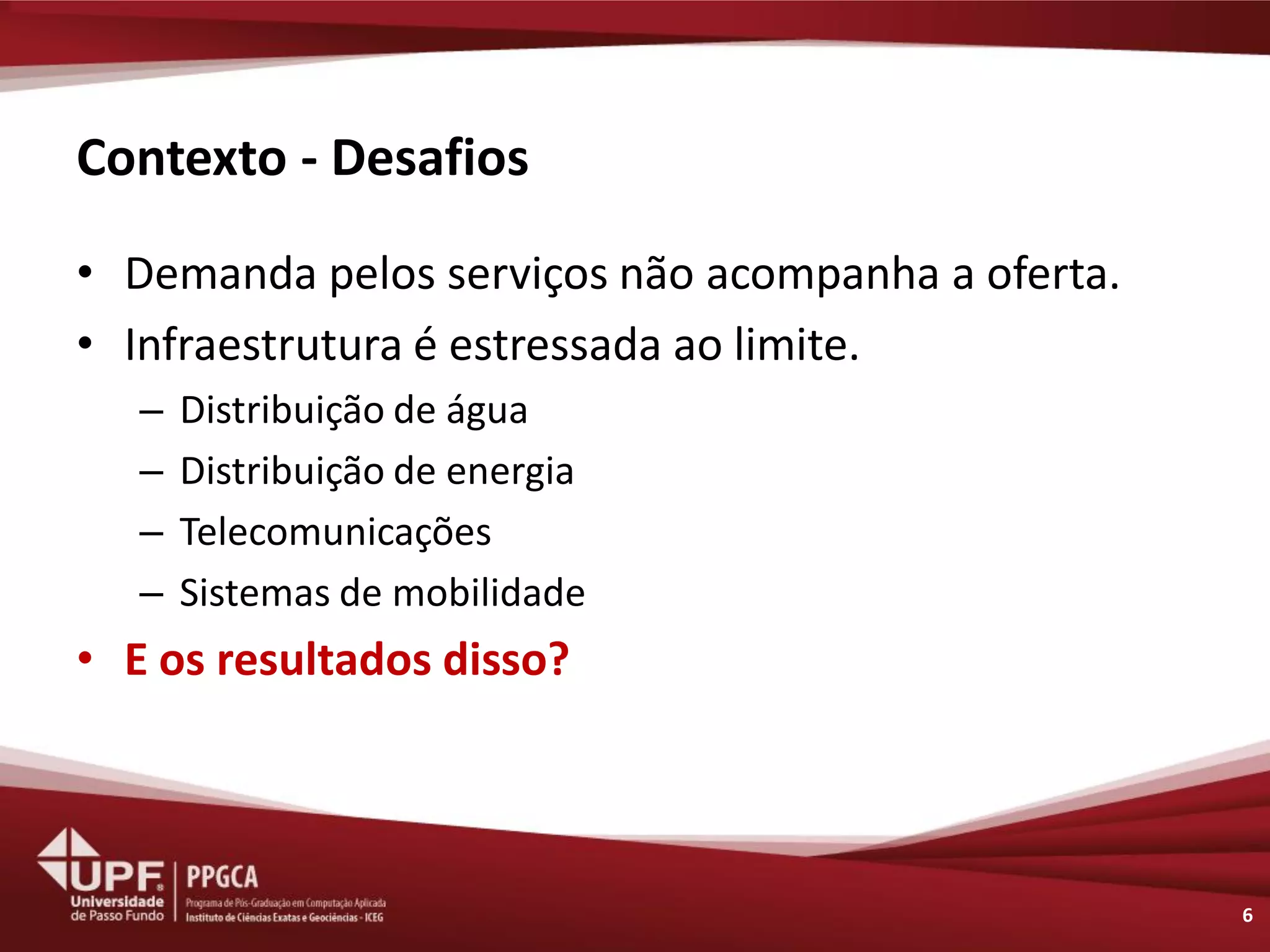 Contexto - Desafios 
•Demanda pelos serviços não acompanha a oferta. 
•Infraestrutura é estressada ao limite. 
–Distribuição de água 
–Distribuição de energia 
–Telecomunicações 
–Sistemas de mobilidade 
•E os resultados disso? 
6  