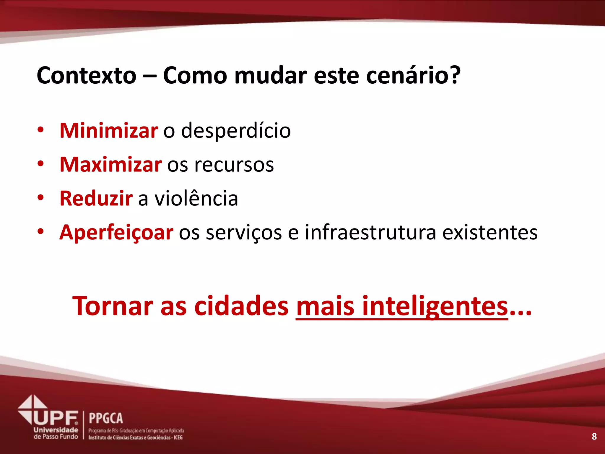 Contexto – Como mudar este cenário? 
•Minimizar o desperdício 
•Maximizar os recursos 
•Reduzir a violência 
•Aperfeiçoar os serviços e infraestrutura existentes 
Tornar as cidades mais inteligentes... 
8  