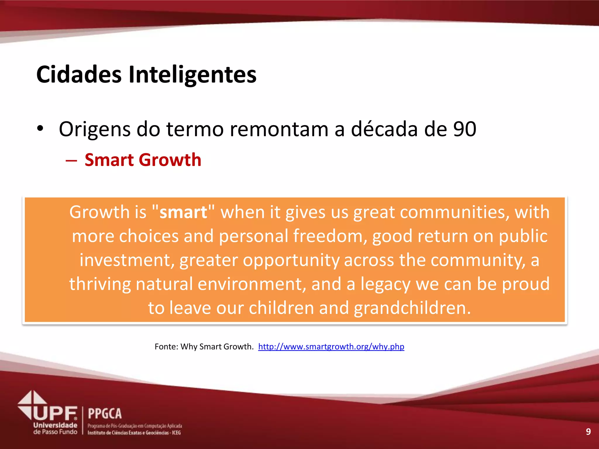 Cidades Inteligentes 
•Origens do termo remontam a década de 90 
–Smart Growth 
9 
Growth is "smart" when it gives us great communities, with more choices and personal freedom, good return on public investment, greater opportunity across the community, a thriving natural environment, and a legacy we can be proud to leave our children and grandchildren. 
Fonte: Why Smart Growth. http://www.smartgrowth.org/why.php  
