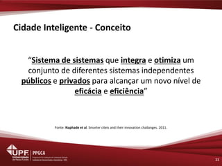 Cidade Inteligente - Conceito 
“Sistema de sistemas que integra e otimiza um conjunto de diferentes sistemas independentes públicos e privados para alcançar um novo nível de eficácia e eficiência” 
Fonte: Naphade et al. Smarter citeis and their innovation challanges. 2011. 
11  