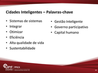 Cidades Inteligentes – Palavras-chave 
•Sistemas de sistemas 
•Integrar 
•Otimizar 
•Eficiência 
•Alta qualidade de vida 
•Sustentabilidade 
13 
•Gestão Inteligente 
•Governo participativo 
•Capital humano  