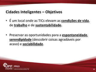 Cidades Inteligentes – Objetivos 
•É um local onde as TICs elevam as condições de vida, de trabalho e de sustentabilidade. 
•Preservar as oportunidades para a espontaneidade, serendipidade (descobrir coisas agradáveis por acaso) e sociabilidade. 
14  