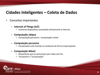 Cidades Inteligentes – Coleta de Dados 
•Conceitos importantes 
–Internet of Things (IoT) 
•Inúmeros dispositivos conectados diretamente à Internet. 
–Computação ubíqua 
•Computação pervasiva + computação móvel. 
–Computação pervasiva 
•Computador está inserido no ambiente de forma imperceptível. 
–Computação Móvel 
•Dispositivos que se comunicam por redes sem fio. 
•Transportar a “computação”. 
18  