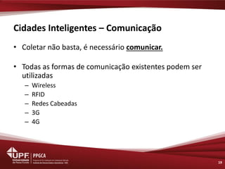 Cidades Inteligentes – Comunicação 
•Coletar não basta, é necessário comunicar. 
•Todas as formas de comunicação existentes podem ser utilizadas 
–Wireless 
–RFID 
–Redes Cabeadas 
–3G 
–4G 
19  