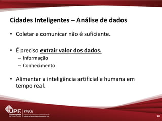 Cidades Inteligentes – Análise de dados 
•Coletar e comunicar não é suficiente. 
•É preciso extrair valor dos dados. 
–Informação 
–Conhecimento 
•Alimentar a inteligência artificial e humana em tempo real. 
20  