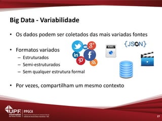 Big Data - Variabilidade 
•Os dados podem ser coletados das mais variadas fontes 
•Formatos variados 
–Estruturados 
–Semi-estruturados 
–Sem qualquer estrutura formal 
•Por vezes, compartilham um mesmo contexto 
27  