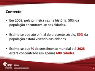 Contexto 
•Em 2008, pela primeira vez na história, 50% da população encontrava-se nas cidades. 
•Estima-se que até o final do presente século, 80% da população estará vivendo nas cidades. 
•Estima-se que ⅔ do crescimento mundial até 2025 estará concentrado em apenas 600 cidades. 
3  