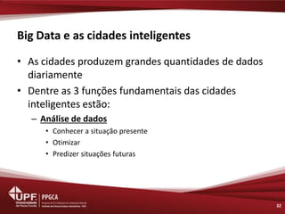 Big Data e as cidades inteligentes 
32 
•As cidades produzem grandes quantidades de dados diariamente 
•Dentre as 3 funções fundamentais das cidades inteligentes estão: 
–Análise de dados 
•Conhecer a situação presente 
•Otimizar 
•Predizer situações futuras  