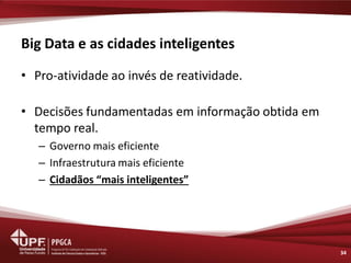Big Data e as cidades inteligentes 
•Pro-atividade ao invés de reatividade. 
•Decisões fundamentadas em informação obtida em tempo real. 
–Governo mais eficiente 
–Infraestrutura mais eficiente 
–Cidadãos “mais inteligentes” 
34  