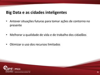 Big Data e as cidades inteligentes 
•Antever situações futuras para tomar ações de contorno no presente 
•Melhorar a qualidade de vida e de trabalho dos cidadãos 
•Otimizar o uso dos recursos limitados 
35  