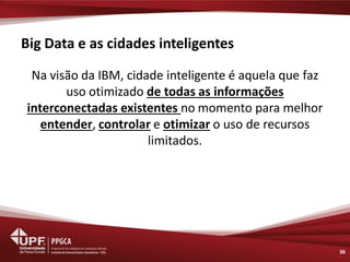 Big Data e as cidades inteligentes 
Na visão da IBM, cidade inteligente é aquela que faz uso otimizado de todas as informações interconectadas existentes no momento para melhor entender, controlar e otimizar o uso de recursos limitados. 
36  