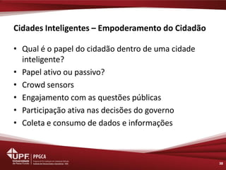 Cidades Inteligentes – Empoderamento do Cidadão 
•Qual é o papel do cidadão dentro de uma cidade inteligente? 
•Papel ativo ou passivo? 
•Crowd sensors 
•Engajamento com as questões públicas 
•Participação ativa nas decisões do governo 
•Coleta e consumo de dados e informações 
38  