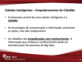 Cidades Inteligentes – Empoderamento do Cidadão 
•O elemento central de uma cidade inteligente é o cidadão 
•As tecnologias de comunicação e informação sustentam as ações, mas são coadjuvantes 
•Os cidadãos são empoderados com conhecimento. A informação que embasa o conhecimento pode ser extraída pelas ferramentas de Big Data. 
39  