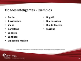 Cidades Inteligentes - Exemplos 
•Berlin 
•Amsterdam 
•Viena 
•Barcelona 
•Londres 
•Santiago 
•Cidade do México 
40 
•Bogotá 
•Buenos Aires 
•Rio de Janeiro 
•Curitiba 
Fonte: http://smartcitiescouncil.com/article/europes-10-smartest-cities-according-fast-company  