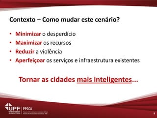 Contexto – Como mudar este cenário? 
•Minimizar o desperdício 
•Maximizar os recursos 
•Reduzir a violência 
•Aperfeiçoar os serviços e infraestrutura existentes 
Tornar as cidades mais inteligentes... 
8  