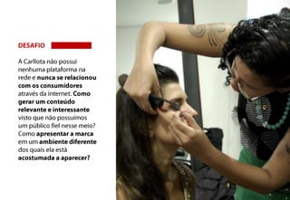 DESAFIOA Carllota não possui nenhuma plataforma na rede e nunca se relacionou com os consumidores através da internet. Como gerar um conteúdo relevante e interessante visto que não possuímos um público fiel nesse meio? Como apresentar a marca em um ambiente diferente dos quais ela está acostumada a aparecer?