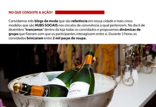 NO QUE CONSISTE A AÇÃO?Convidamos três blogs de moda que são referência em nossa cidade e mais cinco modelos que são HUBS SOCIAIS nos círculos de convivência a qual pertencem. No dia 6 de dezembro “trancamos” dentro da loja todas os convidados e propusemos dinâmicas de grupo que fizeram com que os participantes interagissem entre si. Durante 3 horas os convidados brincaram entre 2 mil peças de roupa.