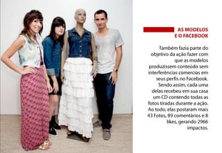 AS MODELOSE O FACEBOOKTambém fazia parte do objetivo da ação fazer com que as modelos produzissem conteúdo sem interferências comercias em seus perfis no Facebook. Sendo assim, cada uma delas recebeu em sua casa um CD contendo todas as fotos tiradas durante a ação. Ao todo, elas postaram mais 43 Fotos, 89 comentários e 8 likes, gerando 2966 impactos.