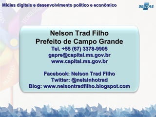 Mídias digitais e desenvolvimento político e econômico   Nelson Trad Filho Prefeito de Campo Grande Tel. +55 (67) 3378-9905 gapre@capital.ms.gov.br www.capital.ms.gov.br Facebook: Nelson Trad Filho Twitter: @nelsinhotrad Blog: www.nelsontradfilho.blogspot.com 