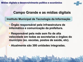 Mídias digitais e desenvolvimento político e econômico   Campo Grande e as mídias digitais Órgão responsável pela infraestrutura de informática e comunicação da prefeitura. Responsável pela rede sem fio de alta velocidade em todas as secretarias e órgãos do município (ex. escolas, postos de saúde, etc). Atualmente são 300 unidades integradas. Instituto Municipal de Tecnologia da Informação 
