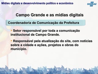 Mídias digitais e desenvolvimento político e econômico   Campo Grande e as mídias digitais Setor responsável por toda a comunicação institucional de Campo Grande. Responsável pela atualização do site, com notícias sobre a cidade e ações, projetos e obras do município. Coordenadoria de Comunicação da Prefeitura 