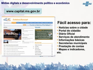 Mídias digitais e desenvolvimento político e econômico   Notícias sobre a cidade Portal do cidadão Diário Oficial Serviços de atendimento Informações básicas Secretarias municipais Prestação de contas Mapas e indicadores, etc. Fácil acesso para: www.capital.ms.gov.br 