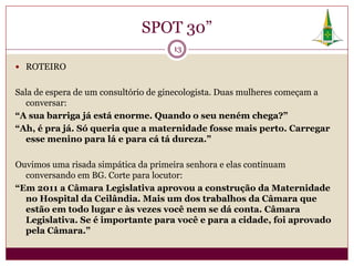 SPOT 30”
                                     13

 ROTEIRO


Sala de espera de um consultório de ginecologista. Duas mulheres começam a
  conversar:
“A sua barriga já está enorme. Quando o seu neném chega?”
“Ah, é pra já. Só queria que a maternidade fosse mais perto. Carregar
  esse menino para lá e para cá tá dureza.”

Ouvimos uma risada simpática da primeira senhora e elas continuam
  conversando em BG. Corte para locutor:
“Em 2011 a Câmara Legislativa aprovou a construção da Maternidade
  no Hospital da Ceilândia. Mais um dos trabalhos da Câmara que
  estão em todo lugar e às vezes você nem se dá conta. Câmara
  Legislativa. Se é importante para você e para a cidade, foi aprovado
  pela Câmara.”
 