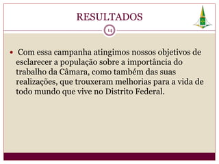 RESULTADOS
                         14



 Com essa campanha atingimos nossos objetivos de
 esclarecer a população sobre a importância do
 trabalho da Câmara, como também das suas
 realizações, que trouxeram melhorias para a vida de
 todo mundo que vive no Distrito Federal.
 