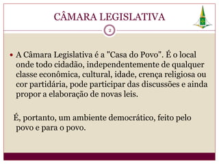 CÂMARA LEGISLATIVA
                           2




 A Câmara Legislativa é a "Casa do Povo". É o local
 onde todo cidadão, independentemente de qualquer
 classe econômica, cultural, idade, crença religiosa ou
 cor partidária, pode participar das discussões e ainda
 propor a elaboração de novas leis.

 É, portanto, um ambiente democrático, feito pelo
 povo e para o povo.
 