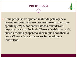 PROBLEMA
                           4




 Uma pesquisa de opinião realizada pela agência
 mostra um contrassenso. Ao mesmo tempo em que
 aponta que 73% dos entrevistados consideram
 importante a existência da Câmara Legislativa, 72%,
 quase a mesma proporção, dizem que não sabem o
 que a Câmara faz e criticam os Deputados e a
 Instituição
 