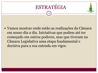 ESTRATÉGIA
                          6




 Vamos mostrar onde estão as realizações da Câmara
 em nosso dia a dia. Iniciativas que podem até ter
 começado em outros poderes, mas que tiveram na
 Câmara Legislativa uma etapa fundamental e
 decisiva para a sua entrada em vigor.
 